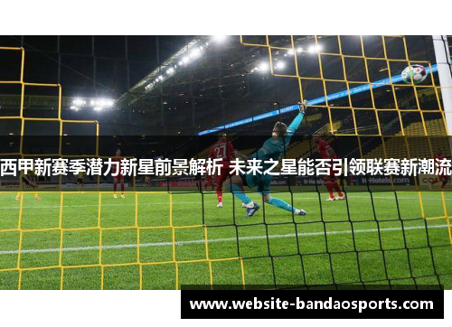 西甲新赛季潜力新星前景解析 未来之星能否引领联赛新潮流